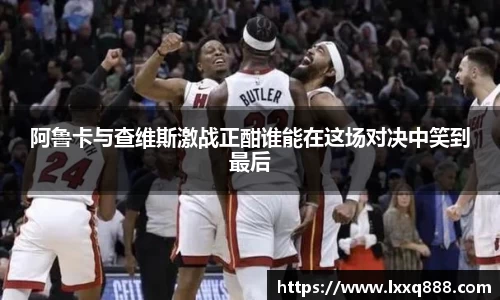 阿鲁卡与查维斯激战正酣谁能在这场对决中笑到最后